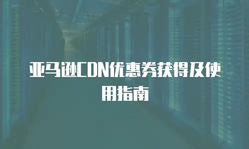亚马逊CDN优惠券获得及使用指南
