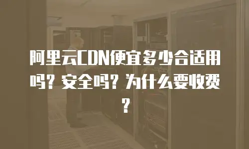 阿里云CDN便宜多少合适用吗？安全吗？为什么要收费？