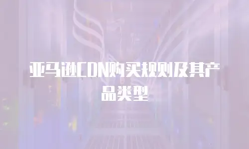 亚马逊CDN购买规则及其产品类型