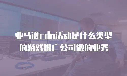 亚马逊cdn活动是什么类型的游戏推广公司做的业务