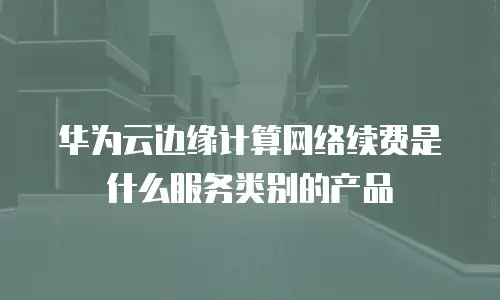 华为云边缘计算网络续费是什么服务类别的产品