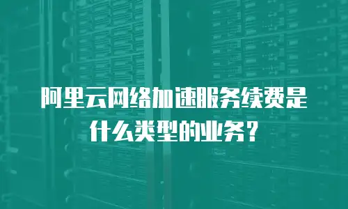 阿里云网络加速服务续费是什么类型的业务？