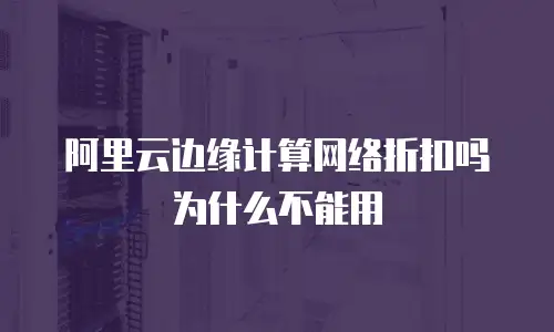 阿里云边缘计算网络折扣吗为什么不能用