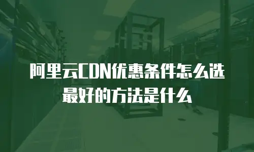 阿里云CDN优惠条件怎么选最好的方法是什么