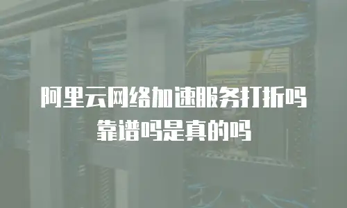 阿里云网络加速服务打折吗靠谱吗是真的吗