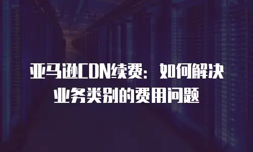 亚马逊CDN续费：如何解决业务类别的费用问题