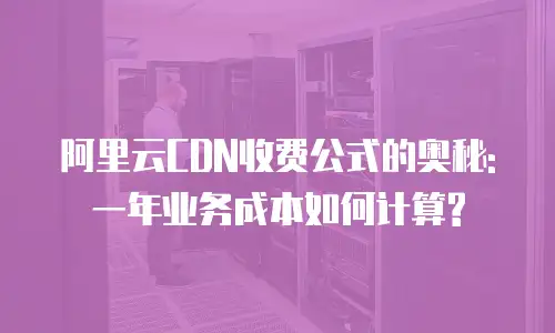 阿里云CDN收费公式的奥秘: 一年业务成本如何计算?
