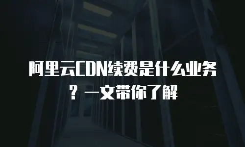 阿里云CDN续费是什么业务？一文带你了解