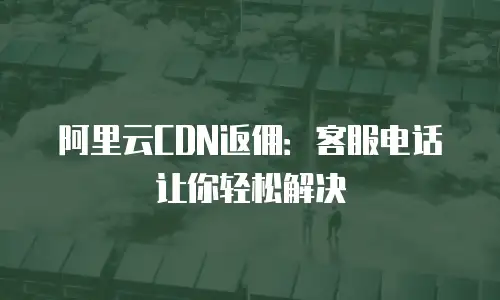 阿里云CDN返佣：客服电话让你轻松解决