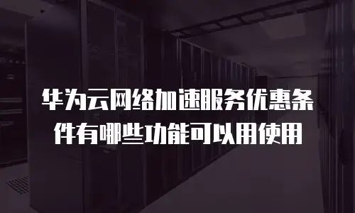 华为云网络加速服务优惠条件有哪些功能可以用使用