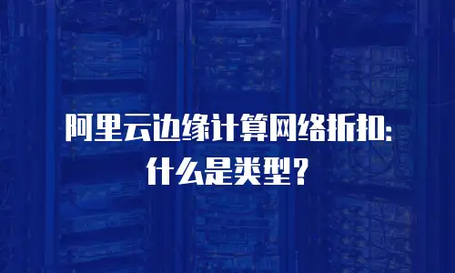 阿里云边缘计算网络折扣：什么是类型？