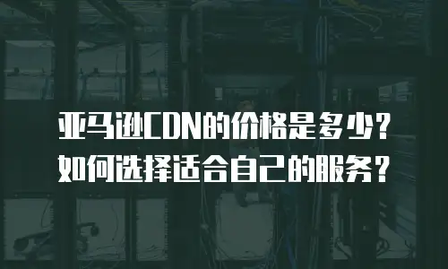 亚马逊CDN的价格是多少？如何选择适合自己的服务？