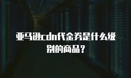 亚马逊cdn代金券是什么级别的商品？