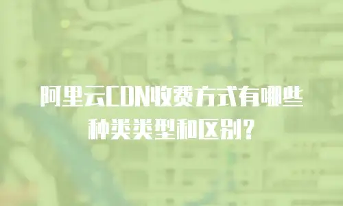 阿里云CDN收费方式有哪些种类类型和区别？