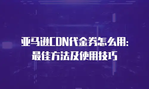 亚马逊CDN代金券怎么用：最佳方法及使用技巧