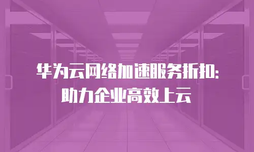 华为云网络加速服务折扣：助力企业高效上云