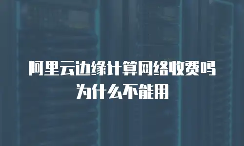 阿里云边缘计算网络收费吗为什么不能用