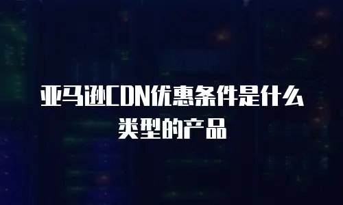 亚马逊CDN优惠条件是什么类型的产品