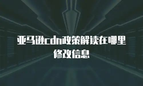 亚马逊cdn政策解读在哪里修改信息