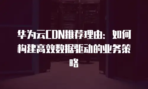 华为云CDN推荐理由：如何构建高效数据驱动的业务策略