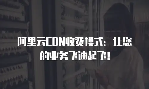 阿里云CDN收费模式：让您的业务飞速起飞！