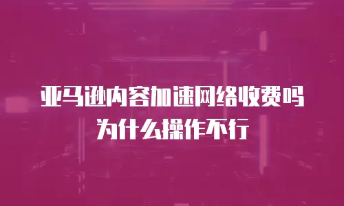 亚马逊内容加速网络收费吗为什么操作不行
