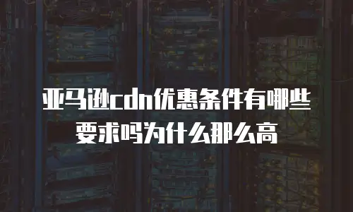 亚马逊cdn优惠条件有哪些要求吗为什么那么高