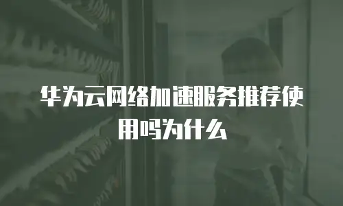 华为云网络加速服务推荐使用吗为什么