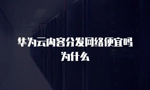 华为云内容分发网络便宜吗为什么