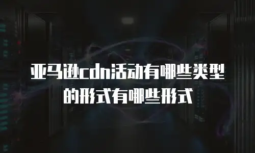 亚马逊cdn活动有哪些类型的形式有哪些形式