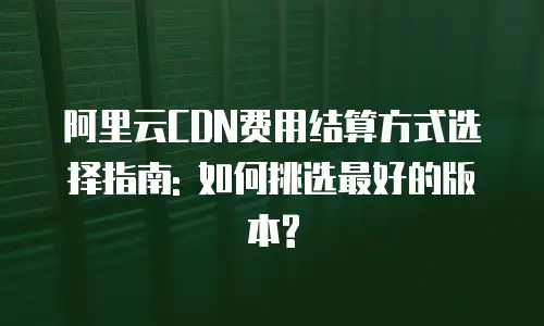 阿里云CDN费用结算方式选择指南: 如何挑选最好的版本?