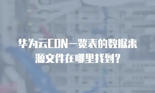 华为云CDN一览表的数据来源文件在哪里找到？