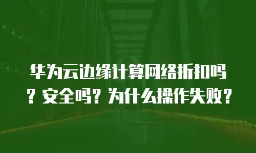 华为云边缘计算网络折扣吗？安全吗？为什么操作失败？