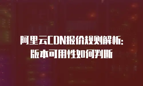 阿里云CDN报价规则解析: 版本可用性如何判断
