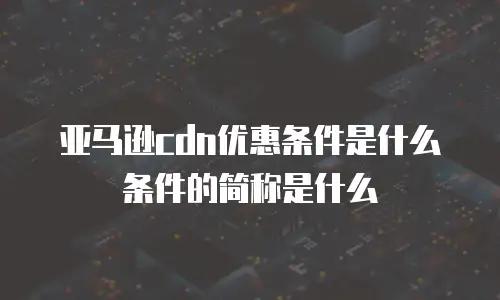 亚马逊cdn优惠条件是什么条件的简称是什么