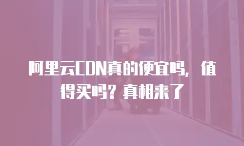 阿里云CDN真的便宜吗，值得买吗？真相来了