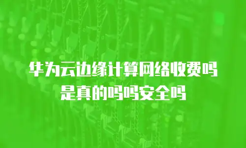 华为云边缘计算网络收费吗是真的吗吗安全吗