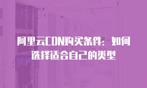 阿里云CDN购买条件：如何选择适合自己的类型