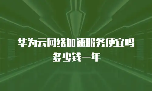 华为云网络加速服务便宜吗多少钱一年
