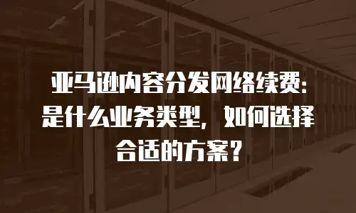 亚马逊内容分发网络续费：是什么业务类型，如何选择合适的方案？