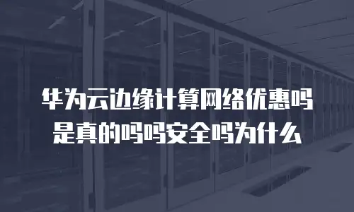 华为云边缘计算网络优惠吗是真的吗吗安全吗为什么