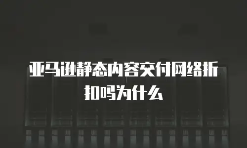 亚马逊静态内容交付网络折扣吗为什么