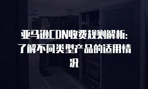 亚马逊CDN收费规则解析：了解不同类型产品的适用情况