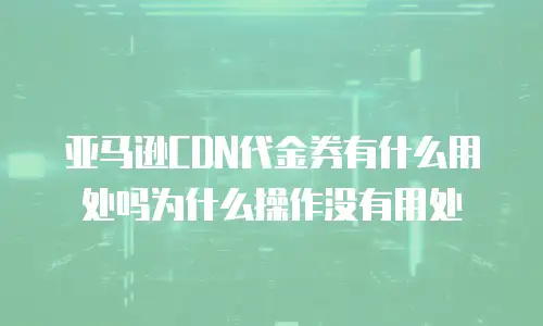 亚马逊CDN代金券有什么用处吗为什么操作没有用处