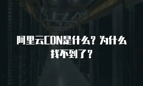 阿里云CDN是什么？为什么找不到了？
