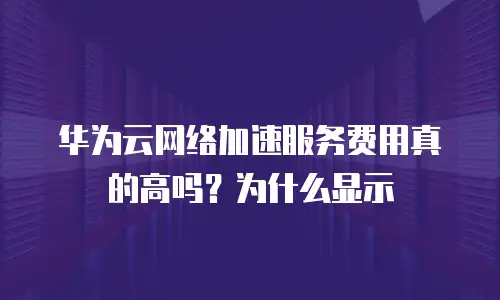 华为云网络加速服务费用真的高吗？为什么显示