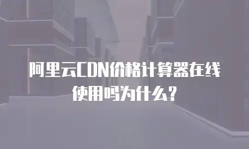 阿里云CDN价格计算器在线使用吗为什么？