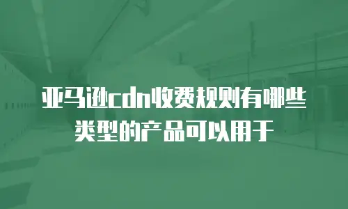 亚马逊cdn收费规则有哪些类型的产品可以用于