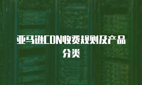 亚马逊CDN收费规则及产品分类