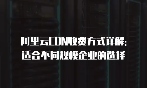 阿里云CDN收费方式详解: 适合不同规模企业的选择